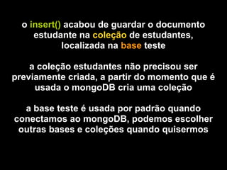 o insert() acabou de guardar o documento
     estudante na coleção de estudantes,
            localizada na base teste

    a coleção estudantes não precisou ser
previamente criada, a partir do momento que é
     usada o mongoDB cria uma coleção

  a base teste é usada por padrão quando
conectamos ao mongoDB, podemos escolher
 outras bases e coleções quando quisermos
 