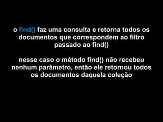 o find() faz uma consulta e retorna todos os
  documentos que correspondem ao filtro
              passado ao find()

  nesse caso o método find() não recebeu
nenhum parâmetro, então ele retornou todos
     os documentos daquela coleção
 