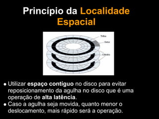Princípio da Localidade
             Espacial
                  Também Binha!




Utilizar espaço contíguo no disco para evitar
reposicionamento da agulha no disco que é uma
operação de alta latência.
Caso a agulha seja movida, quanto menor o
deslocamento, mais rápido será a operação.
 
