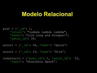 Modelo Relacional

post = {'_id': 1,
    'titulo': "lambda lambda lambda",
    'texto': “Live Long and Prosper!”,
    'autor_id': 34}

autor1 = {'_id': 34, 'nome': 'Spock'}

autor2 = {'_id': 33, 'nome': 'Kirk'}

comentario = {'post_id': 1, 'autor_id':   33,
    'texto': 'Excelente Spock'}
 