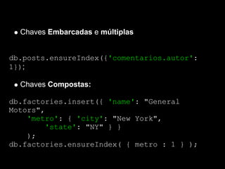 Chaves Embarcadas e múltiplas


db.posts.ensureIndex({'comentarios.autor':
1});

  Chaves Compostas:

db.factories.insert({ 'name': "General
Motors",
    'metro': { 'city': "New York",
        'state': "NY" } }
    );
db.factories.ensureIndex( { metro : 1 } );
 