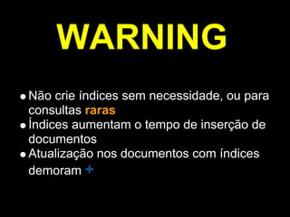 WARNING
Não crie índices sem necessidade, ou para
consultas raras
Índices aumentam o tempo de inserção de
documentos
Atualização nos documentos com índices
demoram +
 