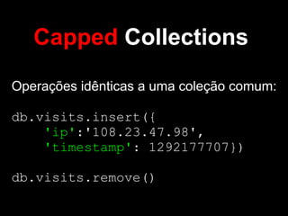 Capped Collections
Operações idênticas a uma coleção comum:

db.visits.insert({
    'ip':'108.23.47.98',
    'timestamp': 1292177707})

db.visits.remove()
 