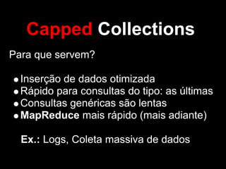 Capped Collections
Para que servem?

  Inserção de dados otimizada
  Rápido para consultas do tipo: as últimas
  Consultas genéricas são lentas
  MapReduce mais rápido (mais adiante)

  Ex.: Logs, Coleta massiva de dados
 