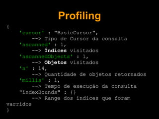 Profiling
{
    'cursor' : "BasicCursor",
         --> Tipo de Cursor da consulta
    'nscanned' : 1,
         --> Índices visitados
    'nscannedObjects' : 1,
         --> Objetos visitados
    'n' : 14,
         --> Quantidade de objetos retornados
    'millis' : 1,
         --> Tempo de execução da consulta
    "indexBounds" : {}
         --> Range dos índices que foram
varridos
}
 
