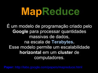 MapReduce
 É um modelo de programação criado pelo
    Google para processar quantidades
           massivas de dados,
        na escala de Terabytes.
  Esse modelo permite um escalabilidade
      horizontal em um cluster de
             computadores.

Paper: http://labs.google.com/papers/mapreduce.html
 