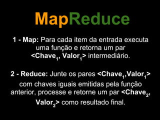 MapReduce
1 - Map: Para cada item da entrada executa
       uma função e retorna um par
      <Chave1, Valor1> intermediário.

2 - Reduce: Junte os pares <Chave1,Valor1>
   com chaves iguais emitidas pela função
anterior, processe e retorne um par <Chave2,
         Valor2> como resultado final.
 