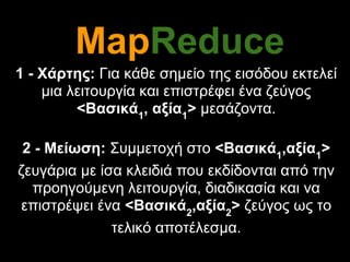 MapReduce
1 - Χάρτης: Για κάθε σημείο της εισόδου εκτελεί
    μια λειτουργία και επιστρέφει ένα ζεύγος
         <Βασικά1, αξία1> μεσάζοντα.

 2 - Μείωση: Συμμετοχή στο <Βασικά1,αξία1>
ζευγάρια με ίσα κλειδιά που εκδίδονται από την
  προηγούμενη λειτουργία, διαδικασία και να
επιστρέψει ένα <Βασικά2,αξία2> ζεύγος ως το
              τελικό αποτέλεσμα.
 
