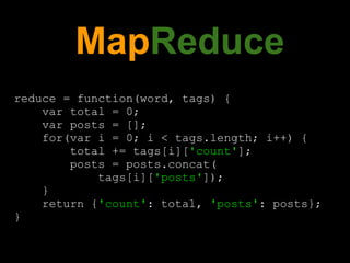 MapReduce
reduce = function(word, tags) {
    var total = 0;
    var posts = [];
    for(var i = 0; i < tags.length; i++) {
        total += tags[i]['count'];
        posts = posts.concat(
            tags[i]['posts']);
    }
    return {'count': total, 'posts': posts};
}
 