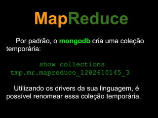 MapReduce
   Por padrão, o mongodb cria uma coleção
temporária:

        show collections
 tmp.mr.mapreduce_1282610145_3

  Utilizando os drivers da sua linguagem, é
possível renomear essa coleção temporária.
 