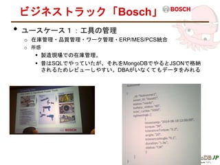 ビジネストラック「Bosch」
• ユースケース１：工具の管理
o 在庫管理・品質管理・ワーク管理・ERP/MES/PCS統合
o 所感
 製造現場での在庫管理。
 昔はSQLでやっていたが、それをMongoDBでやるとJSONで格納
されるためレビューしやすい。DBAがいなくてもデータをみれる
 