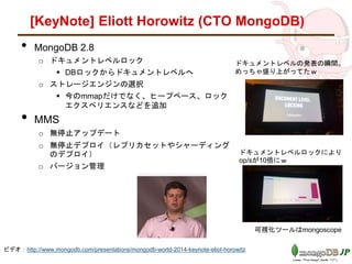 [KeyNote] Eliott Horowitz (CTO MongoDB)
• MongoDB 2.8
o ドキュメントレベルロック
 DBロックからドキュメントレベルへ
o ストレージエンジンの選択
 今のmmapだけでなく、ヒープベース、ロック
エクスペリエンス、TOKUのストレージエンジ
ン、FUSION/IOが使える
• MMS
o 無停止アップデート
o 無停止デプロイ（レプリカセットやシャーディング
のデプロイ）
o バージョン管理
ドキュメントレベルの発表の瞬間。
めっちゃ盛り上がってたｗ
ドキュメントレベルロックにより
op/sが10倍にｗ
可視化ツールはmongoscope
ビデオ：http://www.mongodb.com/presentations/mongodb-world-2014-keynote-eliot-horowitz
 