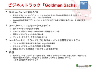 • Goldman SacheにおけるDB
o 社内のプライベートクラウドで、ファイルシステムとRDBの中間的な位置づけとして
MongoDBが利用されている。（使い分けが明確）
o MongoDBの運用はアプリケーションサイドで対応する事が可能であるため、少人数で運用
可能
• ユースケース１：社内ソーシャルサイト
o 全てのデータはMongoDBで管理
o リージョン間でのデータはReplicationで同期を取っている
o 課題はトランザクション機能が無い事
o ツイッターからのデータも引き出している
• ユースケース２：クラウド上で社内ドキュメントを管理するシステム
o ファイルの属性情報を記録するのにMognoDBを採用
o これによってドキュメントの迅速な検索が可能
o 課題はインデックス性能とトランザクション機能の不足
• 所感
o 社内でちょっとしたシステムを作る場合、日本だとパッケージ導入が盛んだが、米国では社
内SEに技術力があり、MongoDBなどを利用してサクッと開発している。
→日本と米国の大きなギャップ
ビジネストラック「Goldman Sachs」
 