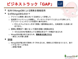ビジネストラック「GAP」
• 社内でMongoDBによる開発を積極採用
• なぜMongoDBなのか？
o アジャイル開発に最も向いてる技術として評価した
o 短時間でコレクションを構築し、データストアをすぐに立ち上げる事により、
アプリケーションロジックの設計に集中出来た
 POシステムでは２ヶ月半で開発／運用開始出来た。仕様変更にも迅速に対
応できた。
o 営業と開発が一緒になって設計活動に参画出来る
 それはJSONが営業の人でも理解出来るデータ構造であるため
o MongoDBは魅力的であるため、開発者を活気づける
→実はこれが最も重要
• 課題
o MongoDBが魅力的で簡単にすぐ作れるため、研修などが置き去りになり、後で
ハマるパターンがある
→研修が重要
 