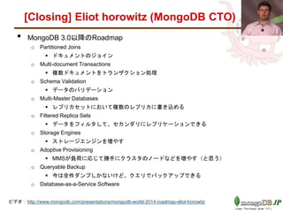 [Closing] Eliot horowitz (MongoDB CTO)
• MongoDB 3.0以降のRoadmap
o Partitioned Joins
 ドキュメントのジョイン（１シャードに格納されている場合に限る）
o Multi-document Transactions
 複数ドキュメントをトランザクション処理
o Schema Validation
 データのバリデーション（データハブの座を狙っている）
o Multi-Master Databases
 レプリカセットにおいて複数のレプリカに書き込める
o Filtered Replica Sets
 データをフィルタして、セカンダリにレプリケーションできる
o Storage Engines
 ストレージエンジンを増やす
o Adoptive Provisioning
 MMSが負荷に応じて勝手にクラスタのノードなどを増やす（と思う）
o Queryable Backup
 今は全件ダンプしかないけど、クエリでバックアップできる
o Database-as-a-Service Software
ビデオ：http://www.mongodb.com/presentations/mongodb-world-2014-roadmap-eliot-horowitz
 