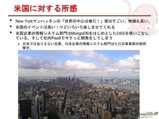 米国に対する所感
• New Yorkマンハッタンの「世界の中心は俺だ！」感はすごい。物価も高い。
• 米国のイベントは高い！けどいろいろ楽しませてくれる
• 米国企業の情報システム部門はMongoDBをはじめとしたOSSを使いこなし
ている。そして社内PaaSでサクっと開発をしてしまう
 日本ではありえない光景。日本企業の情報システム部門はただの事業部の御用
聞き。
 