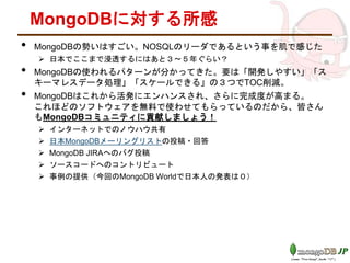 MongoDBに対する所感
• MongoDBの勢いはすごい。NOSQLのリーダであるという事を肌で感じた
 日本でここまで浸透するにはあと３～５年ぐらい？
• MongoDBの使われるパターンが分かってきた。要は「開発しやすい」「ス
キーマレスデータ処理」「スケールできる」の３つでTOC削減。
• MongoDBはこれから活発にエンハンスされ、さらに完成度が高まる。
これほどのソフトウェアを無料で使わせてもらっているのだから、皆さん
もMongoDBコミュニティに貢献しましょう！
 インターネットでのノウハウ共有
 日本MongoDBメーリングリストの投稿・回答
 MongoDB JIRAへのバグ投稿
 ソースコードへのコントリビュート
 事例の提供（今回のMongoDB Worldで日本人の発表は０）
 