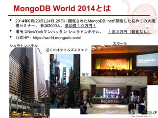 MongoDB World 2014とは
• 2014年6月(23日),24日,25日に開催されたMongoDB,Incが開催した初めての大規
模セミナー。 参加2000人、参加費１０万円！
• 場所はNewYorkマンハッタン シェラトンホテル。 １泊３万円（朝食なし）
• 公式HP：https://world.mongodb.com/
シェラトンホテル
近くにはタイムズスクエア
大ホール
受付
 
