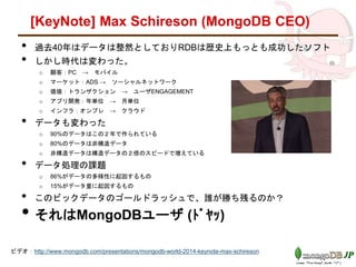 [KeyNote] Max Schireson (MongoDB CEO)
• 過去40年はデータは整然としておりRDBは歴史上もっとも成功したソフト
• しかし時代は変わった。
o 顧客：PC → モバイル
o マーケット：ADS → ソーシャルネットワーク
o 価値：トランザクション → ユーザENGAGEMENT
o アプリ開発：年単位 → 月単位
o インフラ：オンプレ → クラウド
• データも変わった
o 90%のデータはこの２年で作られている
o 80%のデータは非構造データ
o 非構造データは構造データの２倍のスピードで増えている
• データ処理の課題
o 86%がデータの多様性に起因するもの
o 15%がデータ量に起因するもの
• このビックデータのゴールドラッシュで、誰が勝ち残るのか？
• それはMongoDBユーザ (ﾄﾞﾔｯ)
ビデオ：http://www.mongodb.com/presentations/mongodb-world-2014-keynote-max-schireson
 