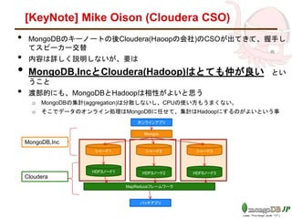 [KeyNote] Mike Olson (Cloudera CSO)
• MongoDBのキーノートの後Cloudera(Haoopの会社)のCSOが出てきて、握手し
てスピーカー交替
• 内容は詳しく説明しないが、要は
• MongoDB,IncとCloudera(Hadoop)はとても仲が良い とい
うこと
• 渡部的にも、MongoDBとHadoopは相性がよいと思う
o MongoDBの集計(aggregation)は分散しないし、CPUの使い方もうまくない。
o そこでデータのオンライン処理はMongoDBに任せて、集計はHadoopにするのがよいという事
シャード１ シャード２ シャード３
Mongos
オンラインアプリ
HDFSノード1 HDFSノード2 HDFSノード3
MapReduceフレームワーク
バッチアプリ
MongoDB,Inc
Cloudera
 