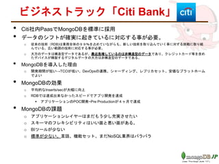 ビジネストラック「Citi Bank」
• Citi社内PaasでMongoDBを標準に採用
• データのシフトが確実に起きているに対応する事が必要。
o 従来の技術（RDB)は業務全体の９９％を占めていながらも、新しい技術を取り込んでいく事に対する挑戦に取り組
んでいる。広い範囲の技術に対応する事が必要。
o 大方のデータは構造型データであるが、最近急増しているのは非構造型のデータであり、クレジットカード等を含め
たデバイスが精製するデジタルデータの大方は非構造型のデータである。
• MongoDBを導入した理由
o 開発期間が短い→TCOが低い、DevOpsの連携、シャーディング、レプリカセット、安価なプラットホーム
でよい
• MongoDBの効果
o 平均的なInserts/secが大幅に向上
o RDBでは達成出来なかったスピードでアプリ開発を達成
 アプリケーションのPOC開発~Pre Productionが４ヶ月で達成
• MongoDBの課題
o アプリケーションレイヤーはまだもう少し充実させたい
o スキーマのフレキシビリティはいい面と悪い面がある。
o BIツールが少ない
o 標準が少ない。言語、機能セット、まだNoSQL業界はバラバラ
 