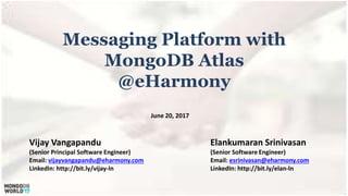 Messaging Platform with
MongoDB Atlas
@eHarmony
Vijay Vangapandu
(Senior Principal Software Engineer)
Email: vijayvangapandu@eharmony.com
LinkedIn: http://bit.ly/vijay-ln
Elankumaran Srinivasan
(Senior Software Engineer)
Email: esrinivasan@eharmony.com
LinkedIn: http://bit.ly/elan-ln
June 20, 2017
 