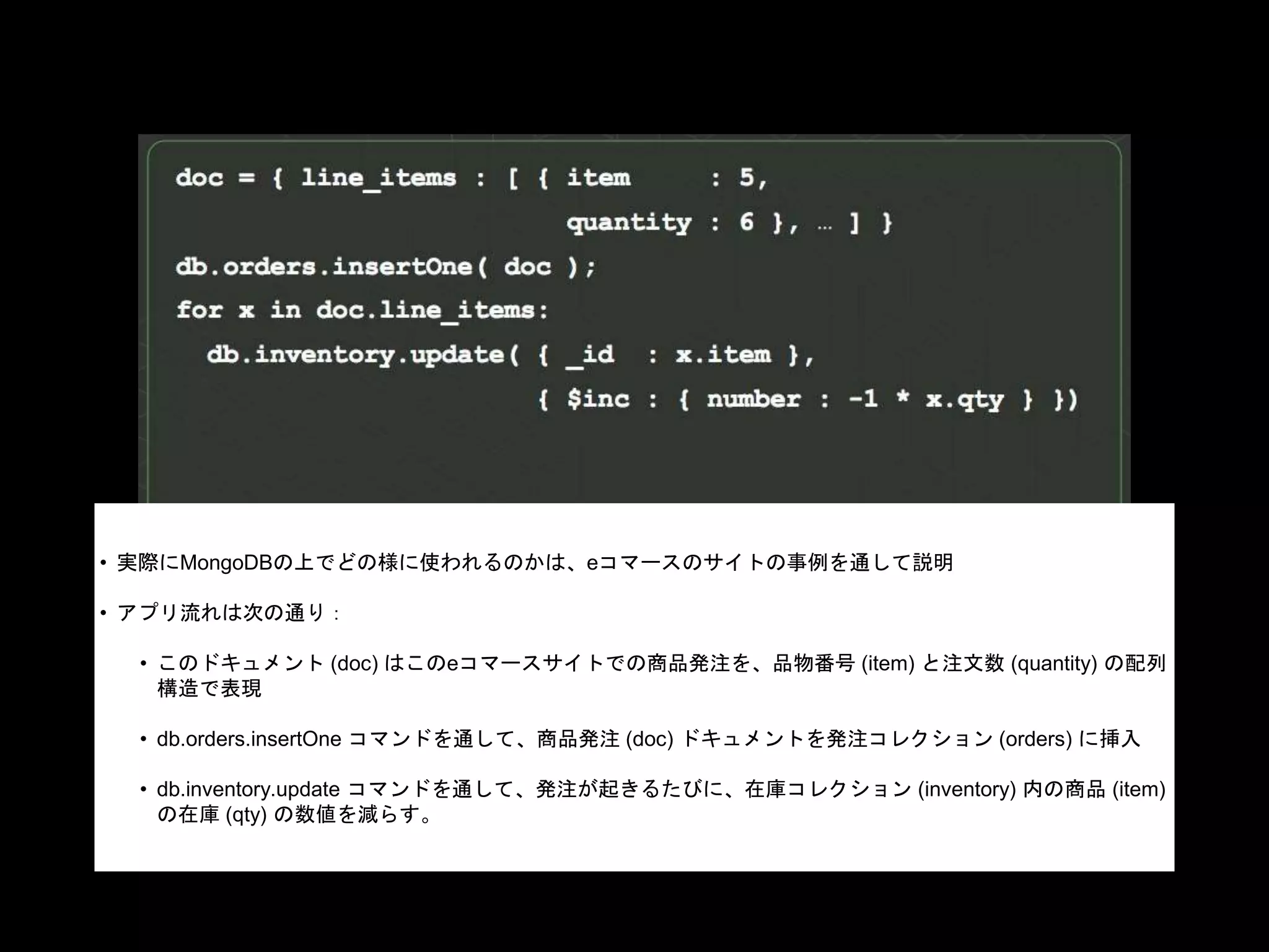 • 実際にMongoDBの上でどの様に使われるのかは、eコマースのサイトの事例を通して説明
• アプリ流れは次の通り：
• このドキュメント (doc) はこのeコマースサイトでの商品発注を、品物番号 (item) と注文数 (quantity) の配列
構造で表現
• db.orders.insertOne コマンドを通して、商品発注 (doc) ドキュメントを発注コレクション (orders) に挿入
• db.inventory.update コマンドを通して、発注が起きるたびに、在庫コレクション (inventory) 内の商品 (item)
の在庫 (qty) の数値を減らす。
 