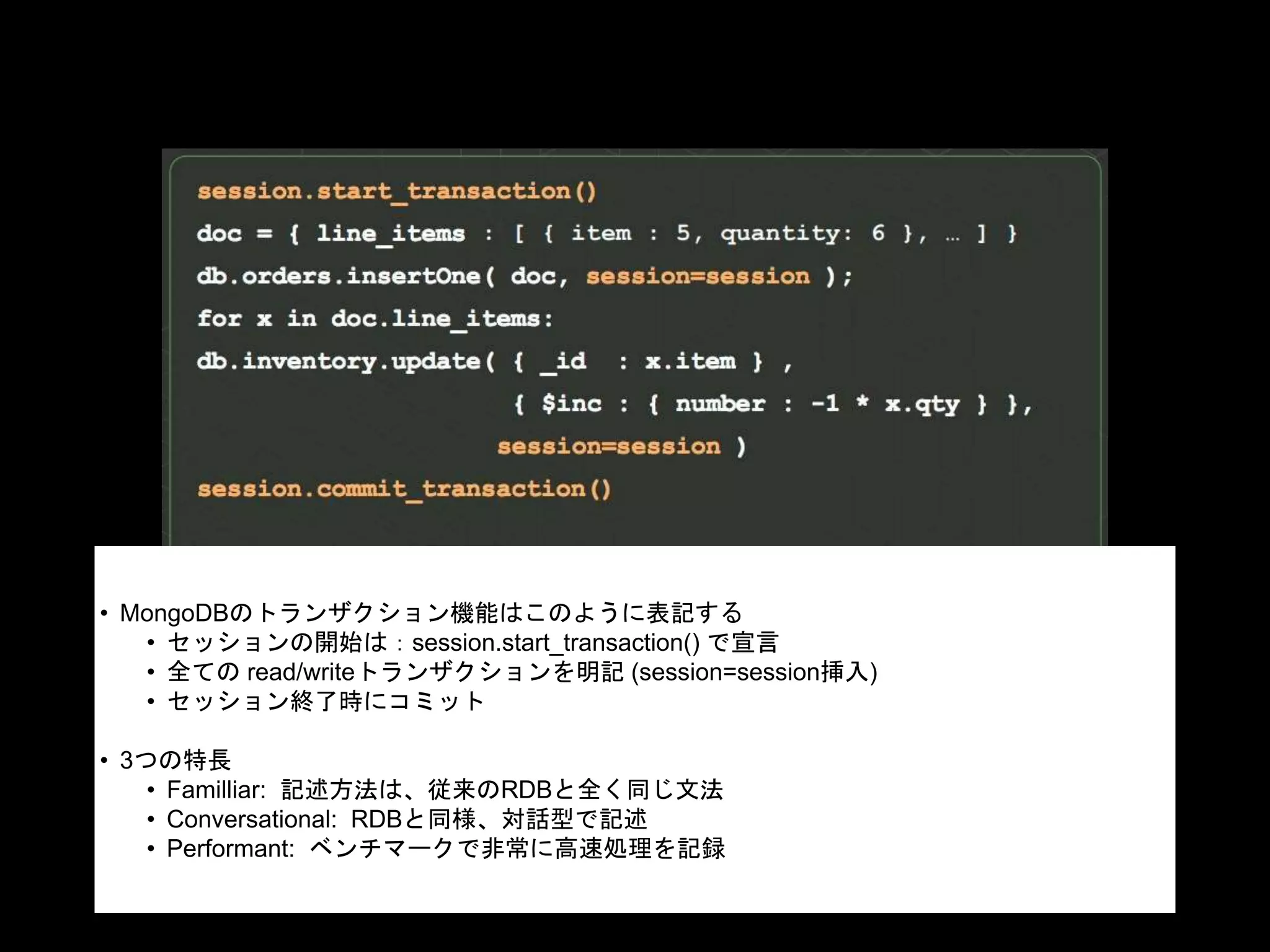 • MongoDBのトランザクション機能はこのように表記する
• セッションの開始は：session.start_transaction() で宣言
• 全ての read/writeトランザクションを明記 (session=session挿入)
• セッション終了時にコミット
• 3つの特長
• Familliar: 記述方法は、従来のRDBと全く同じ文法
• Conversational: RDBと同様、対話型で記述
• Performant: ベンチマークで非常に高速処理を記録
 