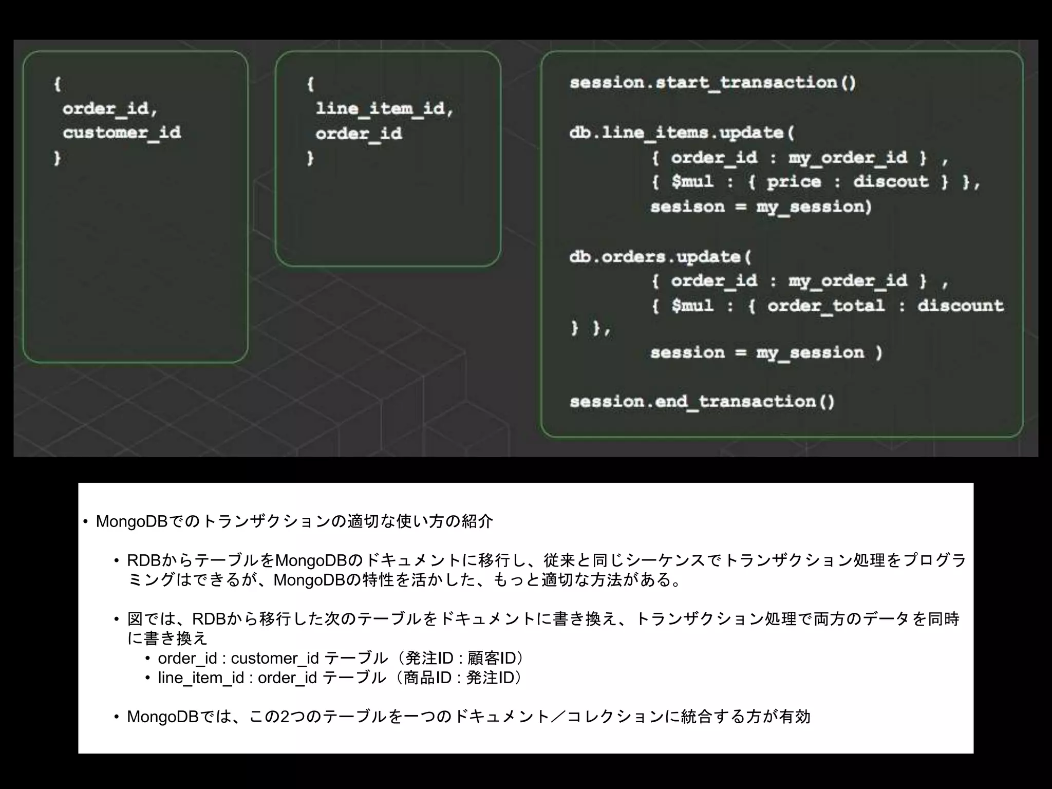 • MongoDBでのトランザクションの適切な使い方の紹介
• RDBからテーブルをMongoDBのドキュメントに移行し、従来と同じシーケンスでトランザクション処理をプログラ
ミングはできるが、MongoDBの特性を活かした、もっと適切な方法がある。
• 図では、RDBから移行した次のテーブルをドキュメントに書き換え、トランザクション処理で両方のデータを同時
に書き換え
• order_id : customer_id テーブル（発注ID : 顧客ID）
• line_item_id : order_id テーブル（商品ID : 発注ID）
• MongoDBでは、この2つのテーブルを一つのドキュメント／コレクションに統合する方が有効
 