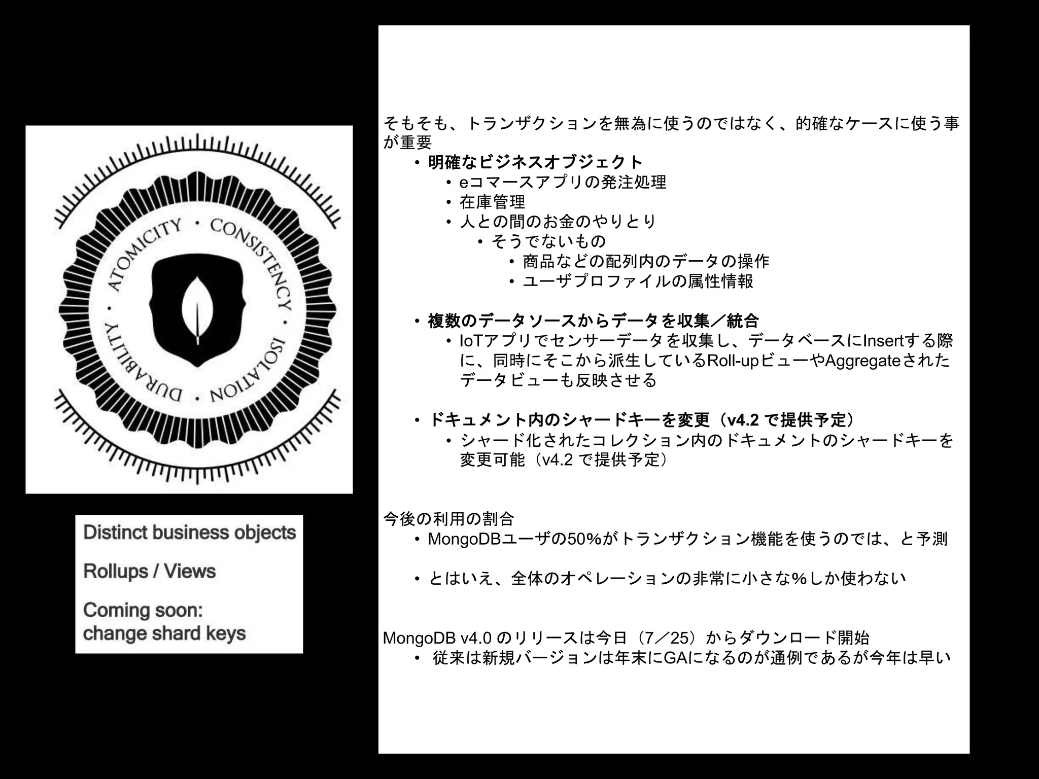 そもそも、トランザクションを無為に使うのではなく、的確なケースに使う事
が重要
• 明確なビジネスオブジェクト
• eコマースアプリの発注処理
• 在庫管理
• 人との間のお金のやりとり
• そうでないもの
• 商品などの配列内のデータの操作
• ユーザプロファイルの属性情報
• 複数のデータソースからデータを収集／統合
• IoTアプリでセンサーデータを収集し、データベースにInsertする際
に、同時にそこから派生しているRoll-upビューやAggregateされた
データビューも反映させる
• ドキュメント内のシャードキーを変更（v4.2 で提供予定）
• シャード化されたコレクション内のドキュメントのシャードキーを
変更可能（v4.2 で提供予定）
今後の利用の割合
• MongoDBユーザの50％がトランザクション機能を使うのでは、と予測
• とはいえ、全体のオペレーションの非常に小さな％しか使わない
MongoDB v4.0 のリリースは今日（7／25）からダウンロード開始
• 従来は新規バージョンは年末にGAになるのが通例であるが今年は早い
 