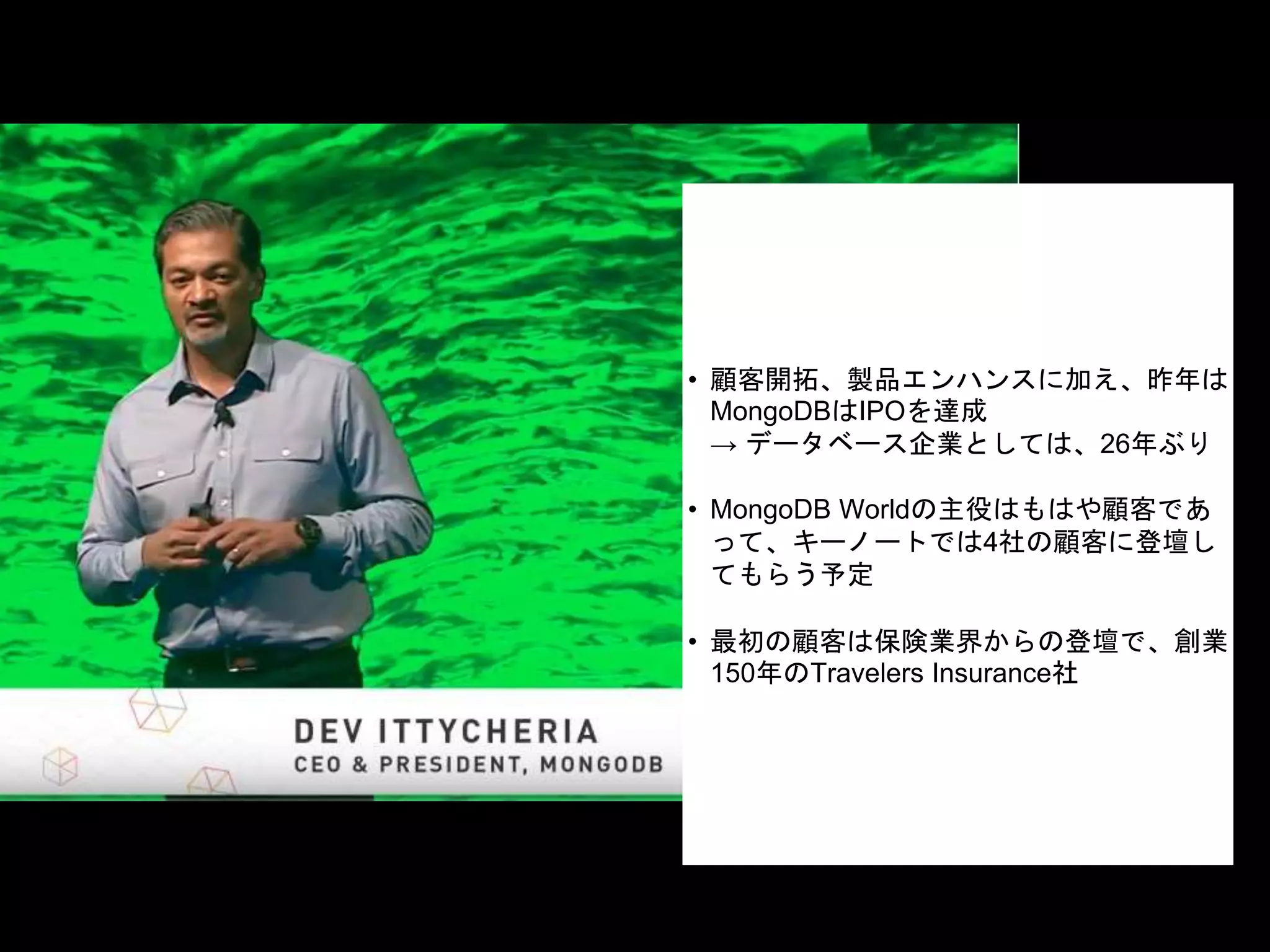 • 顧客開拓、製品エンハンスに加え、昨年は
MongoDBはIPOを達成
→ データベース企業としては、26年ぶり
• MongoDB Worldの主役はもはや顧客であ
って、キーノートでは4社の顧客に登壇し
てもらう予定
• 最初の顧客は保険業界からの登壇で、創業
150年のTravelers Insurance社
 