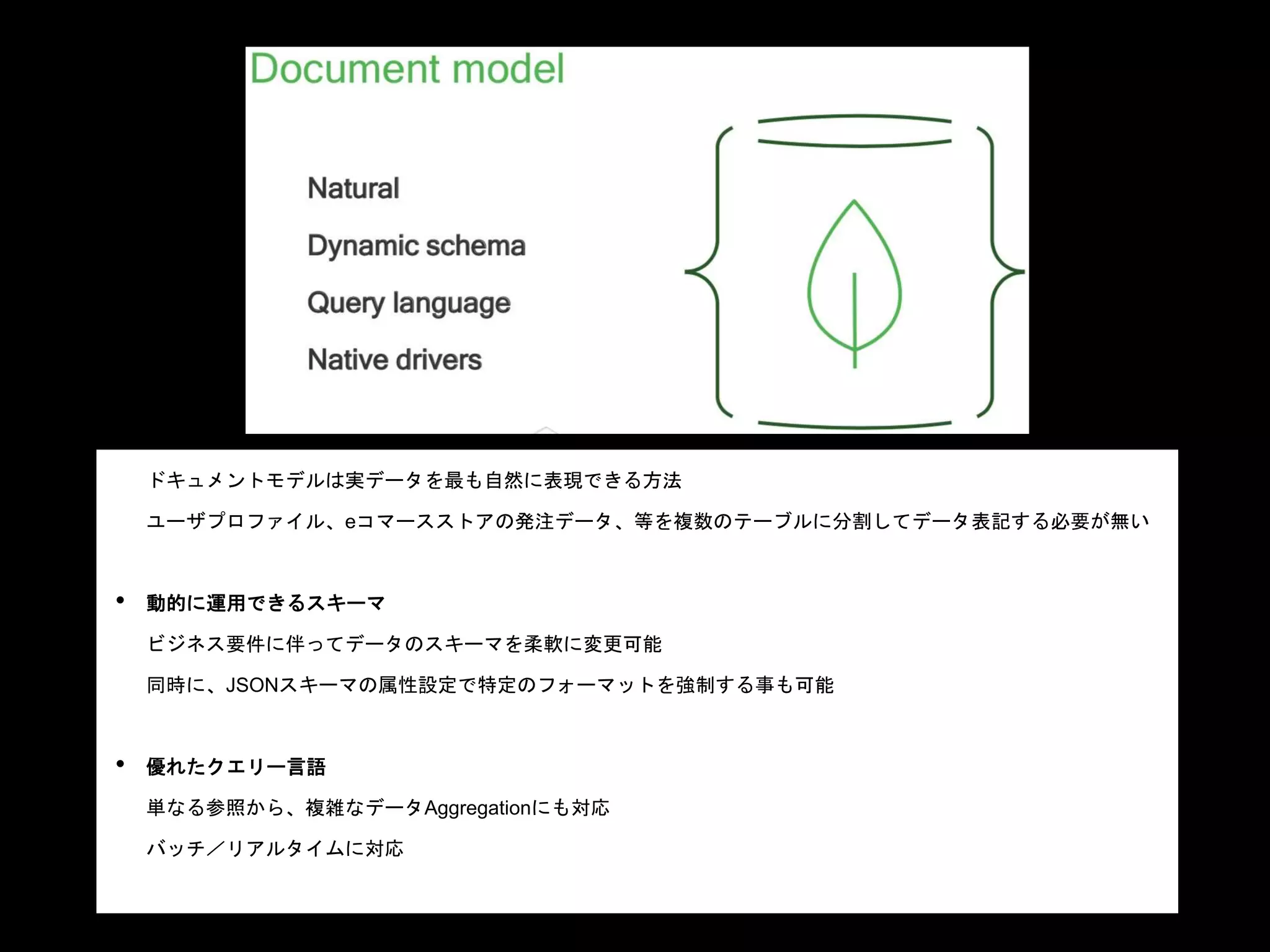 ドキュメントモデルの特長
• 自然な表記：
ドキュメントモデルは実データを最も自然に表現できる方法
ユーザプロファイル、eコマースストアの発注データ、等を複数のテーブルに分割してデータ表記する必要が無い
• 動的に運用できるスキーマ
ビジネス要件に伴ってデータのスキーマを柔軟に変更可能
同時に、JSONスキーマの属性設定で特定のフォーマットを強制する事も可能
• 優れたクエリー言語
単なる参照から、複雑なデータAggregationにも対応
バッチ／リアルタイムに対応
• 言語ドライバー
 