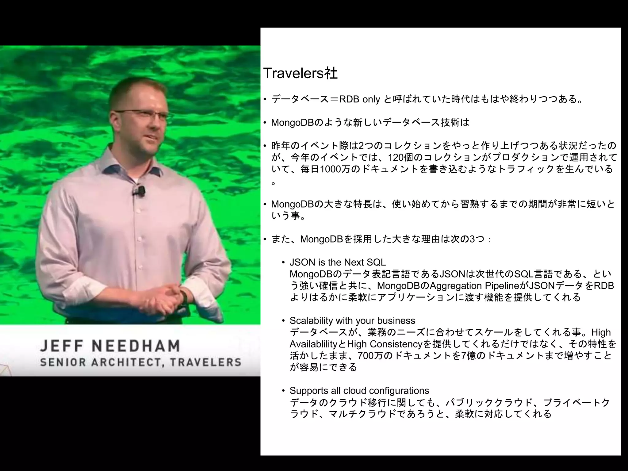 Travelers社
• データベース＝RDB only と呼ばれていた時代はもはや終わりつつある。
• MongoDBのような新しいデータベース技術は
• 昨年のイベント際は2つのコレクションをやっと作り上げつつある状況だったの
が、今年のイベントでは、120個のコレクションがプロダクションで運用されて
いて、毎日1000万のドキュメントを書き込むようなトラフィックを生んでいる
。
• MongoDBの大きな特長は、使い始めてから習熟するまでの期間が非常に短いと
いう事。
• また、MongoDBを採用した大きな理由は次の3つ：
• JSON is the Next SQL
MongoDBのデータ表記言語であるJSONは次世代のSQL言語である、とい
う強い確信と共に、MongoDBのAggregation PipelineがJSONデータをRDB
よりはるかに柔軟にアプリケーションに渡す機能を提供してくれる
• Scalability with your business
データベースが、業務のニーズに合わせてスケールをしてくれる事。High
AvailablilityとHigh Consistencyを提供してくれるだけではなく、その特性を
活かしたまま、700万のドキュメントを7億のドキュメントまで増やすこと
が容易にできる
• Supports all cloud configurations
データのクラウド移行に関しても、パブリッククラウド、プライベートク
ラウド、マルチクラウドであろうと、柔軟に対応してくれる
 