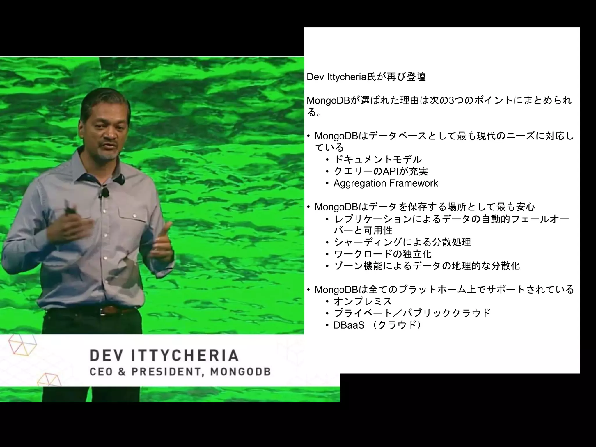 Dev Ittycheria氏が再び登壇
MongoDBが選ばれた理由は次の3つのポイントにまとめられ
る。
• MongoDBはデータベースとして最も現代のニーズに対応し
ている
• ドキュメントモデル
• クエリーのAPIが充実
• Aggregation Framework
• MongoDBはデータを保存する場所として最も安心
• レプリケーションによるデータの自動的フェールオー
バーと可用性
• シャーディングによる分散処理
• ワークロードの独立化
• ゾーン機能によるデータの地理的な分散化
• MongoDBは全てのプラットホーム上でサポートされている
• オンプレミス
• プライベート／パブリッククラウド
• DBaaS （クラウド）
 