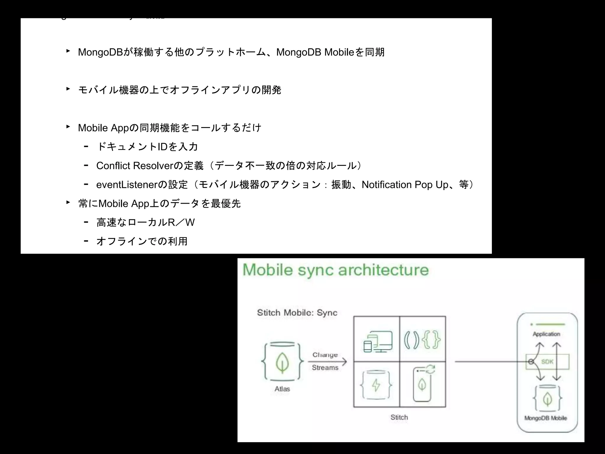 • MongoDB Mobile Sync機能
‣ MongoDBが稼働する他のプラットホーム、MongoDB Mobileを同期
‣ モバイル機器の上でオフラインアプリの開発
‣ Mobile Appの同期機能をコールするだけ
- ドキュメントIDを入力
- Conflict Resolverの定義（データ不一致の倍の対応ルール）
- eventListenerの設定（モバイル機器のアクション：振動、Notification Pop Up、等）
‣ 常にMobile App上のデータを最優先
- 高速なローカルR／W
- オフラインでの利用
- Stitch経由で自動的にデータはホストと同期（バックでChange Streams機能）
 