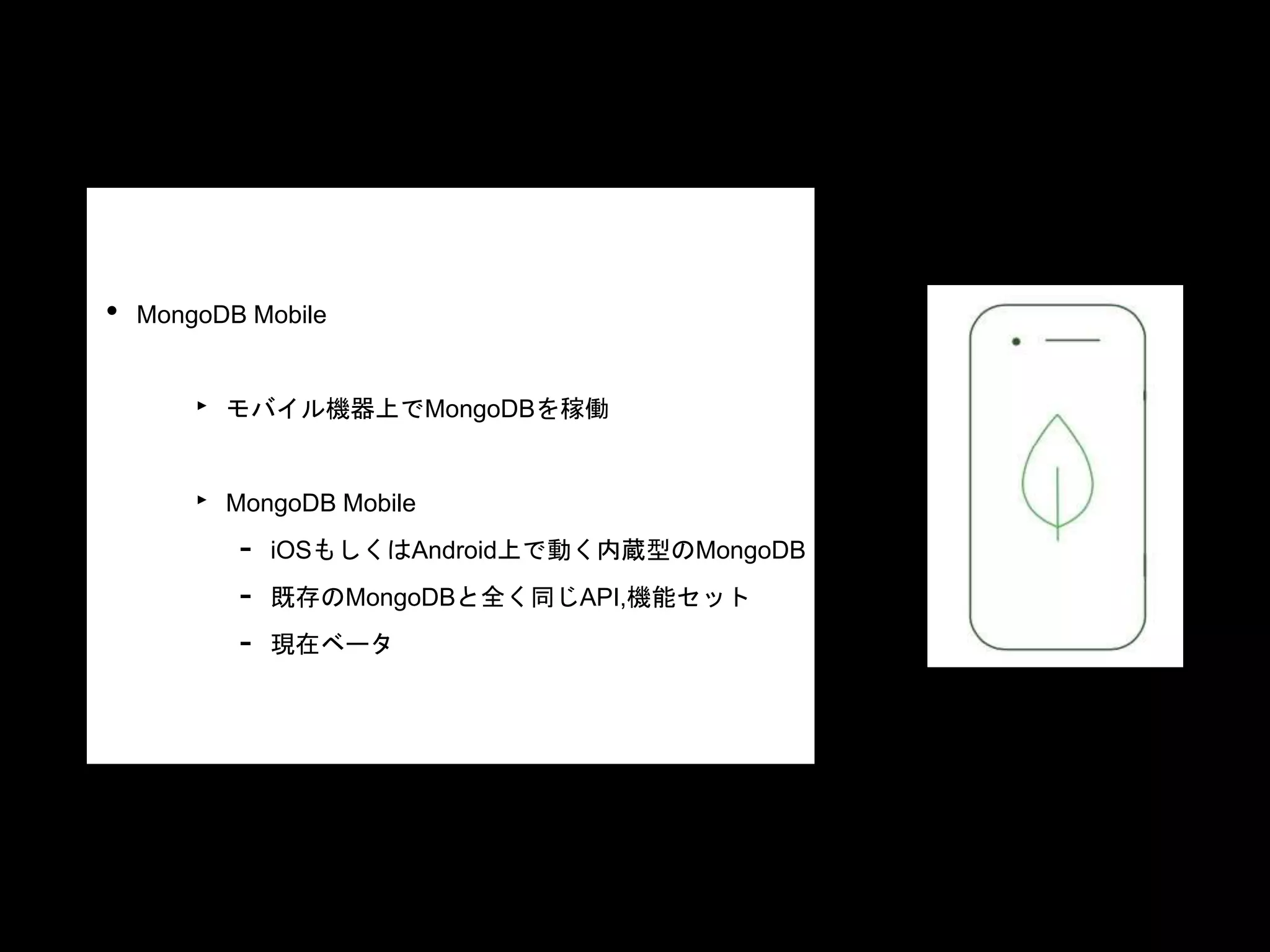 • MongoDB Mobile
‣ モバイル機器上でMongoDBを稼働
‣ MongoDB Mobile
- iOSもしくはAndroid上で動く内蔵型のMongoDB
- 既存のMongoDBと全く同じAPI,機能セット
- 現在ベータ
 