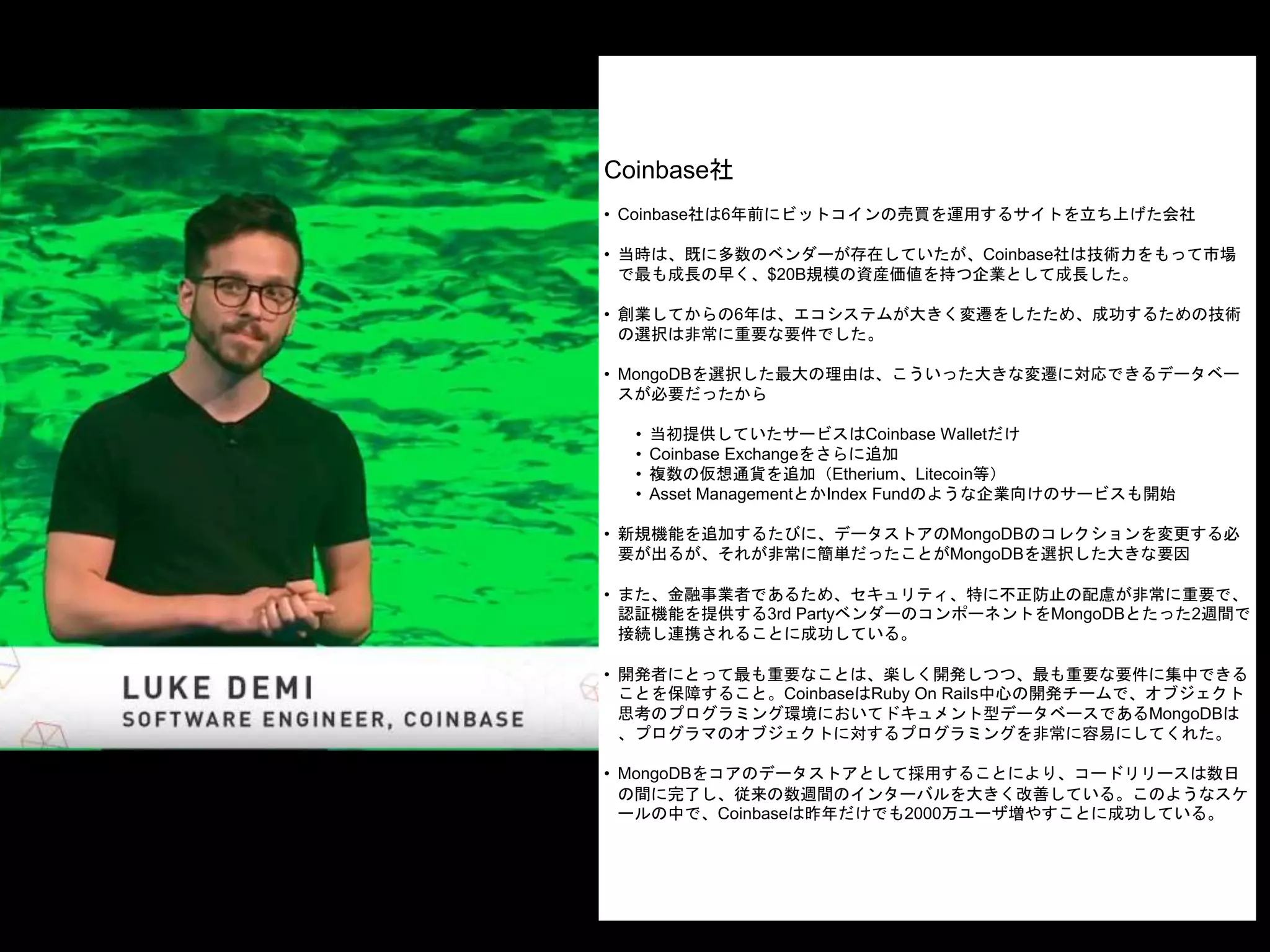 Coinbase社
• Coinbase社は6年前にビットコインの売買を運用するサイトを立ち上げた会社
• 当時は、既に多数のベンダーが存在していたが、Coinbase社は技術力をもって市場
で最も成長の早く、$20B規模の資産価値を持つ企業として成長した。
• 創業してからの6年は、エコシステムが大きく変遷をしたため、成功するための技術
の選択は非常に重要な要件でした。
• MongoDBを選択した最大の理由は、こういった大きな変遷に対応できるデータベー
スが必要だったから
• 当初提供していたサービスはCoinbase Walletだけ
• Coinbase Exchangeをさらに追加
• 複数の仮想通貨を追加（Etherium、Litecoin等）
• Asset ManagementとかIndex Fundのような企業向けのサービスも開始
• 新規機能を追加するたびに、データストアのMongoDBのコレクションを変更する必
要が出るが、それが非常に簡単だったことがMongoDBを選択した大きな要因
• また、金融事業者であるため、セキュリティ、特に不正防止の配慮が非常に重要で、
認証機能を提供する3rd PartyベンダーのコンポーネントをMongoDBとたった2週間で
接続し連携されることに成功している。
• 開発者にとって最も重要なことは、楽しく開発しつつ、最も重要な要件に集中できる
ことを保障すること。CoinbaseはRuby On Rails中心の開発チームで、オブジェクト
思考のプログラミング環境においてドキュメント型データベースであるMongoDBは
、プログラマのオブジェクトに対するプログラミングを非常に容易にしてくれた。
• MongoDBをコアのデータストアとして採用することにより、コードリリースは数日
の間に完了し、従来の数週間のインターバルを大きく改善している。このようなスケ
ールの中で、Coinbaseは昨年だけでも2000万ユーザ増やすことに成功している。
 