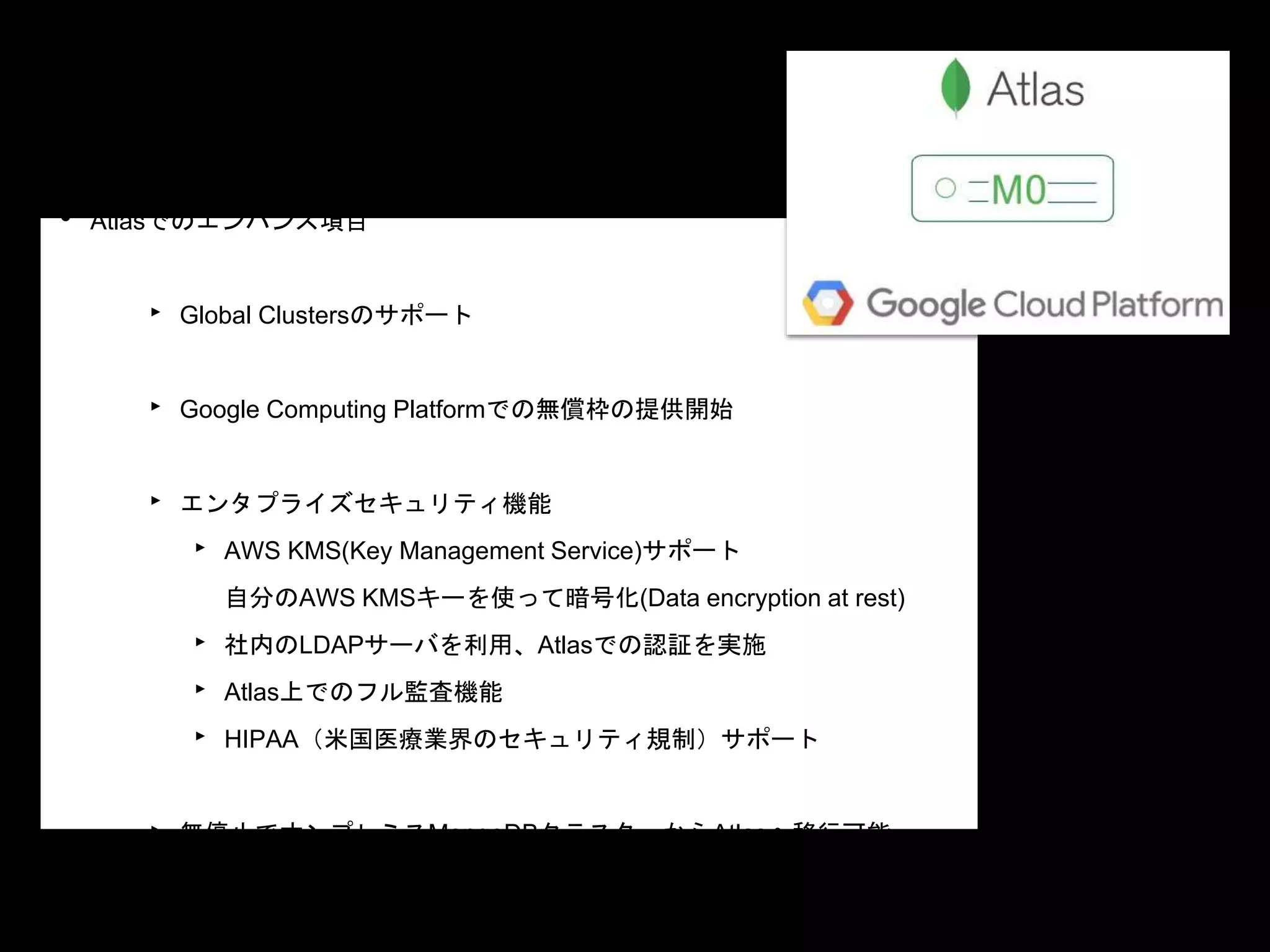 • Atlasでのエンハンス項目
‣ Global Clustersのサポート
‣ Google Computing Platformでの無償枠の提供開始
‣ エンタプライズセキュリティ機能
‣ AWS KMS(Key Management Service)サポート
自分のAWS KMSキーを使って暗号化(Data encryption at rest)
‣ 社内のLDAPサーバを利用、Atlasでの認証を実施
‣ Atlas上でのフル監査機能
‣ HIPAA（米国医療業界のセキュリティ規制）サポート
‣ 無停止でオンプレミスMongoDBクラスターからAtlasへ移行可能
 