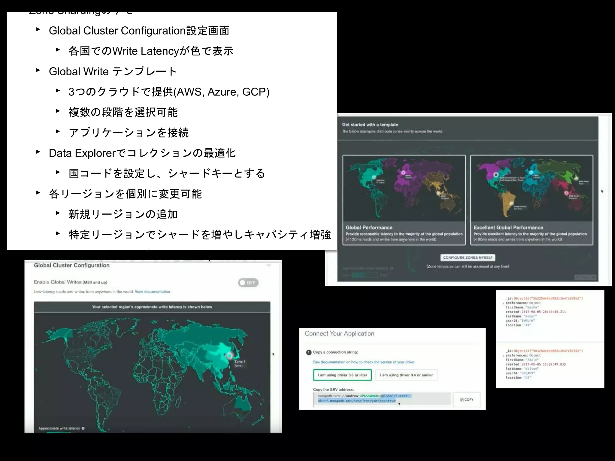 • Zone Shardingのデモ
‣ Global Cluster Configuration設定画面
‣ 各国でのWrite Latencyが色で表示
‣ Global Write テンプレート
‣ 3つのクラウドで提供(AWS, Azure, GCP)
‣ 複数の段階を選択可能
‣ アプリケーションを接続
‣ Data Explorerでコレクションの最適化
‣ 国コードを設定し、シャードキーとする
‣ 各リージョンを個別に変更可能
‣ 新規リージョンの追加
‣ 特定リージョンでシャードを増やしキャパシティ増強
‣ Read専用のレプリカを追加 (Readだけローカル)
 