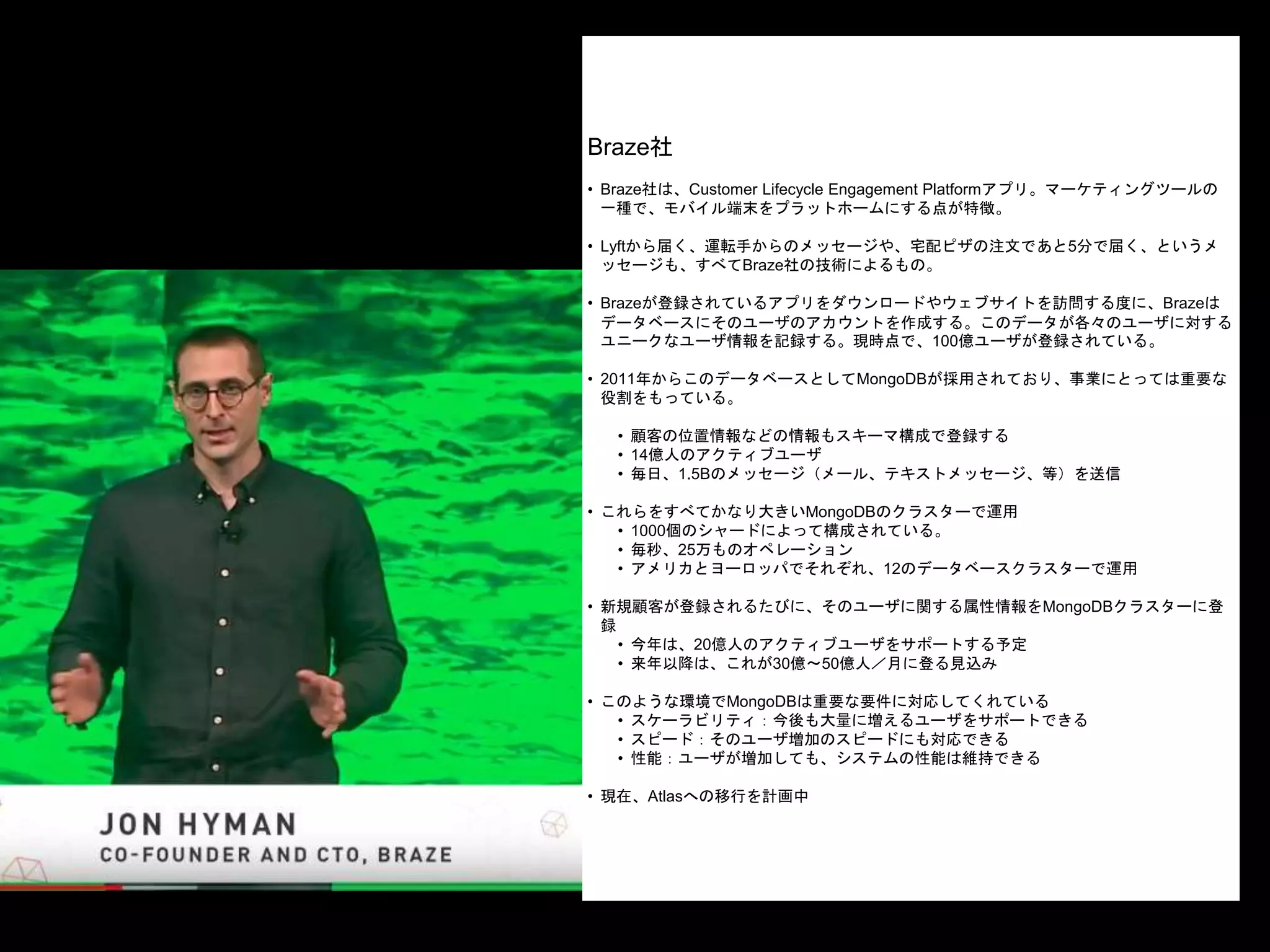 Braze社
• Braze社は、Customer Lifecycle Engagement Platformアプリ。マーケティングツールの
一種で、モバイル端末をプラットホームにする点が特徴。
• Lyftから届く、運転手からのメッセージや、宅配ピザの注文であと5分で届く、というメ
ッセージも、すべてBraze社の技術によるもの。
• Brazeが登録されているアプリをダウンロードやウェブサイトを訪問する度に、Brazeは
データベースにそのユーザのアカウントを作成する。このデータが各々のユーザに対する
ユニークなユーザ情報を記録する。現時点で、100億ユーザが登録されている。
• 2011年からこのデータベースとしてMongoDBが採用されており、事業にとっては重要な
役割をもっている。
• 顧客の位置情報などの情報もスキーマ構成で登録する
• 14億人のアクティブユーザ
• 毎日、1.5Bのメッセージ（メール、テキストメッセージ、等）を送信
• これらをすべてかなり大きいMongoDBのクラスターで運用
• 1000個のシャードによって構成されている。
• 毎秒、25万ものオペレーション
• アメリカとヨーロッパでそれぞれ、12のデータベースクラスターで運用
• 新規顧客が登録されるたびに、そのユーザに関する属性情報をMongoDBクラスターに登
録
• 今年は、20億人のアクティブユーザをサポートする予定
• 来年以降は、これが30億〜50億人／月に登る見込み
• このような環境でMongoDBは重要な要件に対応してくれている
• スケーラビリティ：今後も大量に増えるユーザをサポートできる
• スピード：そのユーザ増加のスピードにも対応できる
• 性能：ユーザが増加しても、システムの性能は維持できる
• 現在、Atlasへの移行を計画中
 