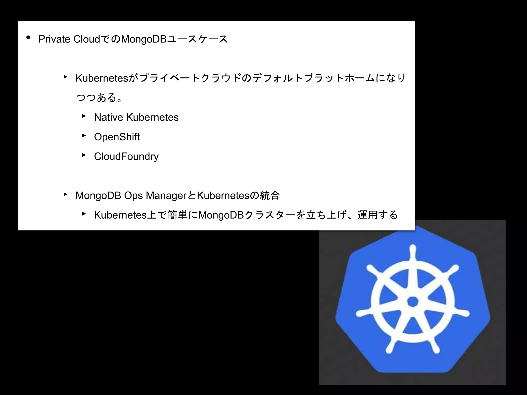 • Private CloudでのMongoDBユースケース
‣ Kubernetesがプライベートクラウドのデフォルトプラットホームになり
つつある。
‣ Native Kubernetes
‣ OpenShift
‣ CloudFoundry
‣ MongoDB Ops ManagerとKubernetesの統合
‣ Kubernetes上で簡単にMongoDBクラスターを立ち上げ、運用する
 