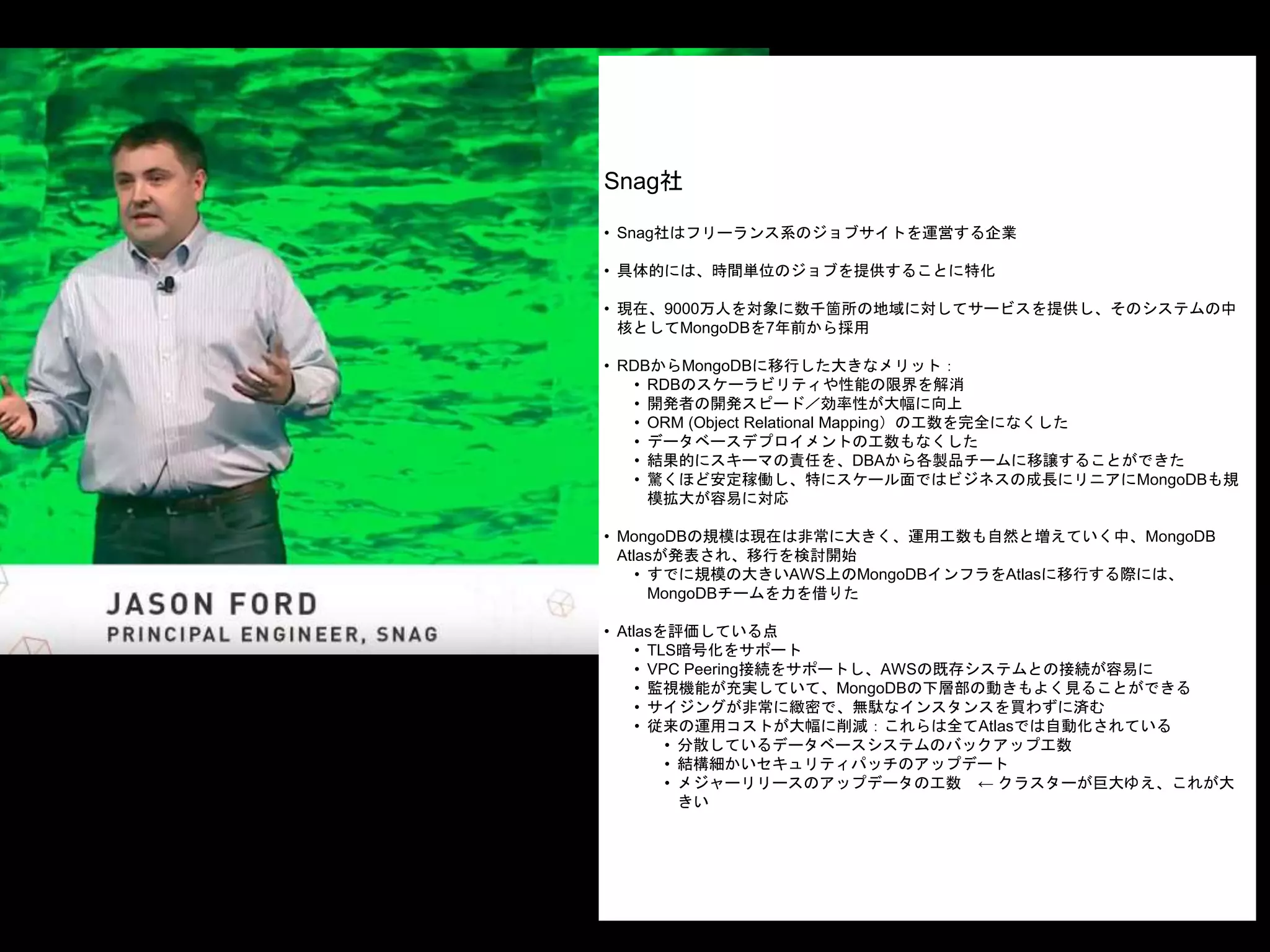Snag社
• Snag社はフリーランス系のジョブサイトを運営する企業
• 具体的には、時間単位のジョブを提供することに特化
• 現在、9000万人を対象に数千箇所の地域に対してサービスを提供し、そのシステムの中
核としてMongoDBを7年前から採用
• RDBからMongoDBに移行した大きなメリット：
• RDBのスケーラビリティや性能の限界を解消
• 開発者の開発スピード／効率性が大幅に向上
• ORM (Object Relational Mapping）の工数を完全になくした
• データベースデプロイメントの工数もなくした
• 結果的にスキーマの責任を、DBAから各製品チームに移譲することができた
• 驚くほど安定稼働し、特にスケール面ではビジネスの成長にリニアにMongoDBも規
模拡大が容易に対応
• MongoDBの規模は現在は非常に大きく、運用工数も自然と増えていく中、MongoDB
Atlasが発表され、移行を検討開始
• すでに規模の大きいAWS上のMongoDBインフラをAtlasに移行する際には、
MongoDBチームを力を借りた
• Atlasを評価している点
• TLS暗号化をサポート
• VPC Peering接続をサポートし、AWSの既存システムとの接続が容易に
• 監視機能が充実していて、MongoDBの下層部の動きもよく見ることができる
• サイジングが非常に緻密で、無駄なインスタンスを買わずに済む
• 従来の運用コストが大幅に削減：これらは全てAtlasでは自動化されている
• 分散しているデータベースシステムのバックアップ工数
• 結構細かいセキュリティパッチのアップデート
• メジャーリリースのアップデータの工数 ← クラスターが巨大ゆえ、これが大
きい
 