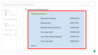 Mongo Insurance Corporation John Doe
Documents and Statements
54323 Views
Total documents: 8
New policy inquery 2020/02/14
Bill past due 2019/11/03
Bill past due (2nd notice) 2019/12/03
Your new claim 2019/04/20
Your claim status updated 2019/04/15
Your new claim 2019/04/13
next >>
Policies
● Home
● Car
● Earthquake
Open Claims 2
Billing
● Due: $800
Documents 8
Messages 25
 