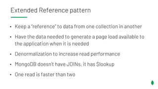 • Keep a “reference” to data from one collection in another
• Have the data needed to generate a page load available to
the application when it is needed
• Denormalization to increase read performance
• MongoDB doesn’t have JOINs, it has $lookup
• One read is faster than two
Extended Reference pattern
 