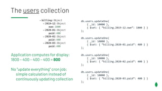 The users collection
db.users.updateOne(
{ _id: 10000 },
{ $set: { “billing.2019-12.owe”: 1800 } }
);
db.users.updateOne(
{ _id: 10000 },
{ $set: { “billing.2020-01.paid”: 400 } }
);
db.users.updateOne(
{ _id: 10000 },
{ $set: { “billing.2020-02.paid”: 400 } }
);
db.users.updateOne(
{ _id: 10000 },
{ $set: { “billing.2020-03.paid”: 400 } }
);
Application computes for display:
1800 – 400 – 400 – 400 = 800
No “update everything” cron job;
simple calculation instead of
continuously updating collection
 