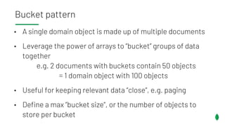 • A single domain object is made up of multiple documents
• Leverage the power of arrays to “bucket” groups of data
together
e.g. 2 documents with buckets contain 50 objects
= 1 domain object with 100 objects
• Useful for keeping relevant data “close”, e.g. paging
• Define a max ”bucket size”, or the number of objects to
store per bucket
Bucket pattern
 