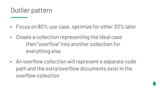 • Focus on 80% use case, optimize for other 20% later
• Create a collection representing the ideal case
then “overflow” into another collection for
everything else
• An overflow collection will represent a separate code
path and the extra/overflow documents exist in the
overflow collection
Outlier pattern
 