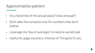 • It’s a facsimile of the actual value (”close enough”)
• Don’t take the compute cost for numbers that don’t
matter
• Leverage the “law of averages” to reduce overall load
• Useful for page counters, Internet of Things (IoT), etc.
Approximation pattern
 