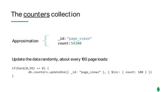 The counters collection
Approximation
Update the data randomly, about every 100 page loads:
if(Rand(0,99) == 0) {
db.counters.updateOne({ _id: “page_views” }, { $inc: { count: 100 } })
}
The counters collection
Approximation
Update the data randomly, about every 100 page loads:
if(Rand(0,99) == 0) {
db.counters.updateOne({ _id: “page_views” }, { $inc: { count: 100 } })
}
 