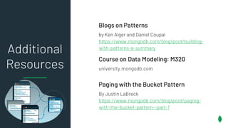 Additional
Resources
Blogs on Patterns
by Ken Alger and Daniel Coupal
https://www.mongodb.com/blog/post/building-
with-patterns-a-summary
Course on Data Modeling: M320
university.mongodb.com
Paging with the Bucket Pattern
By Justin LaBreck
https://www.mongodb.com/blog/post/paging-
with-the-bucket-pattern--part-1
 